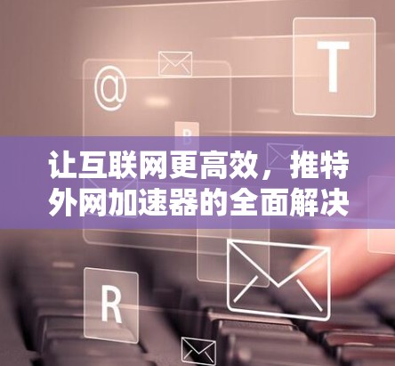 让互联网更高效,推特外网加速器的全面解决方案 让互联网更高效,推特外网加速器的全面解决方案