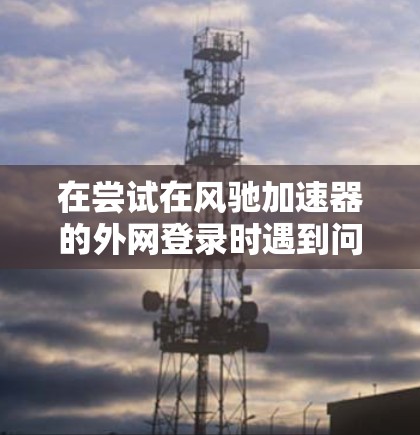 在尝试在风驰加速器的外网登录时遇到问题，可以按照以下步骤进行操作