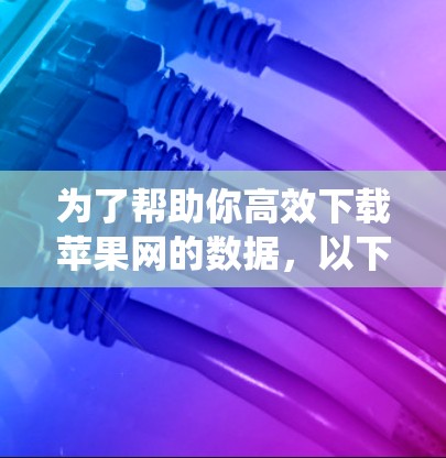 为了帮助你高效下载苹果网的数据,以下是一些系统性的推荐和建议
