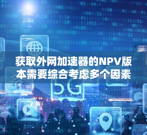 获取外网加速器的NPV版本需要综合考虑多个因素,如功能、安全性、价格和用户需求。以下是一步一步的建议