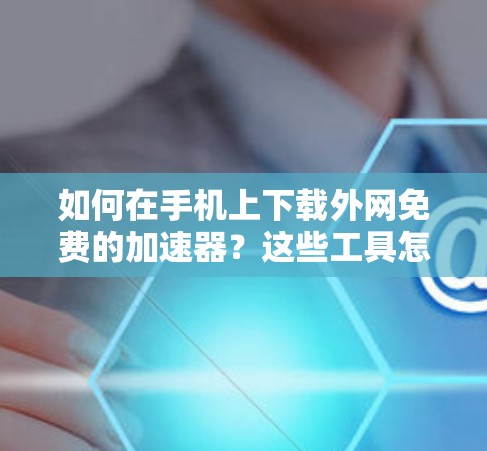 如何在手机上下载外网免费的加速器?这些工具怎么选择? 如何在手机上下载外网免费的加速器?这些工具怎么选择?