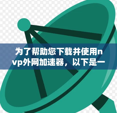 为了帮助您下载并使用nvp外网加速器,以下是一些步骤指南和信息解释