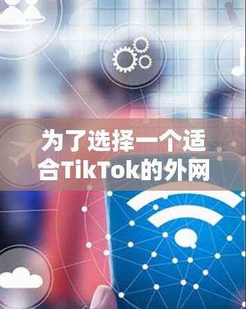 为了选择一个适合TikTok的外网加速器，以下是综合考虑的因素和推荐的步骤