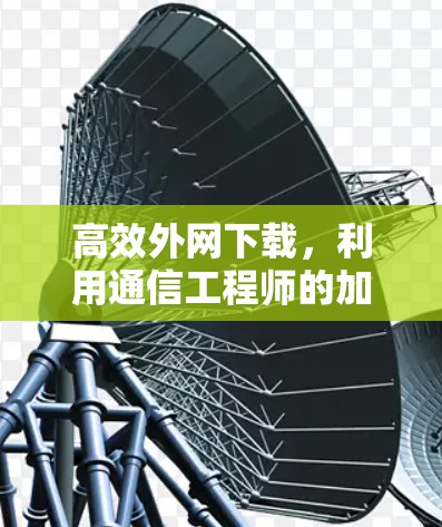 高效外网下载,利用通信工程师的加速器工具 高效外网下载,利用通信工程师的加速器工具