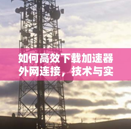 如何高效下载加速器外网连接，技术与实用技巧