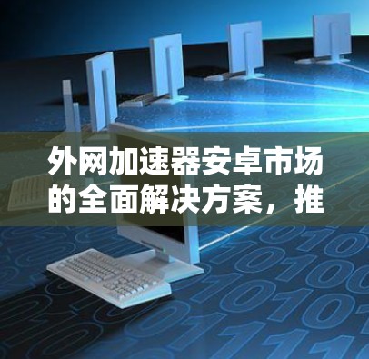 外网加速器安卓市场的全面解决方案,推荐与使用指南 外网加速器安卓市场的全面解决方案,推荐与使用指南