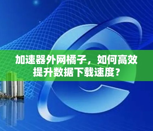 加速器外网橘子，如何高效提升数据下载速度？