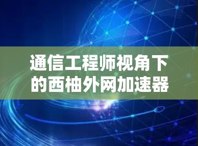 通信工程师视角下的西柚外网加速器快速下载技巧