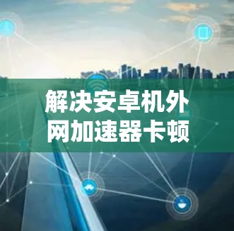 解决安卓机外网加速器卡顿的问题，可以按照以下步骤进行