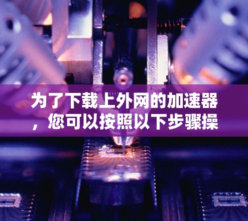 为了下载上外网的加速器,您可以按照以下步骤操作 为了下载上外网的加速器,您可以按照以下步骤操作