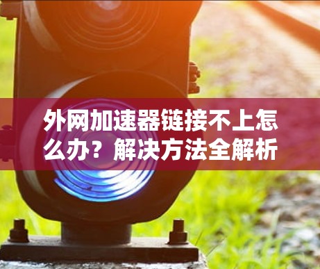 外网加速器链接不上怎么办?解决方法全解析 外网加速器链接不上怎么办?解决方法全解析
