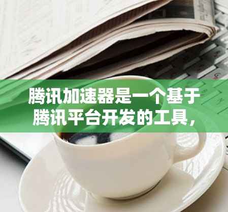腾讯加速器是一个基于腾讯平台开发的工具，旨在提升用户下载速度。以下是对其功能和适用性的详细分析