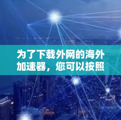 为了下载外网的海外加速器,您可以按照以下步骤进行
