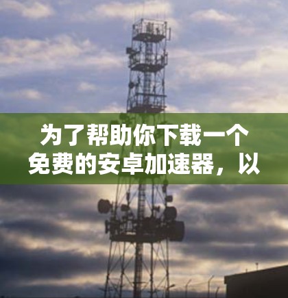 为了帮助你下载一个免费的安卓加速器,以下是一些步骤和建议