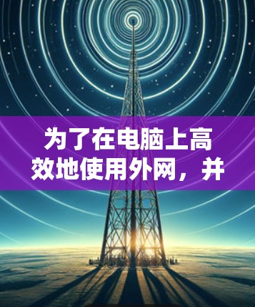 为了在电脑上高效地使用外网,并提升网络速度,以下是一个有条理的推荐,涵盖多种选择,帮助你找到最适合的加速器