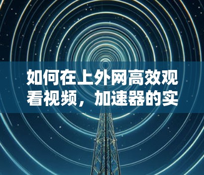 如何在上外网高效观看视频,加速器的实用技巧 如何在上外网高效观看视频,加速器的实用技巧