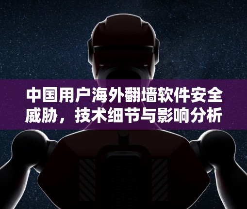 中国用户海外<strong>翻墙</strong>软件安全威胁,技术细节与影响分析