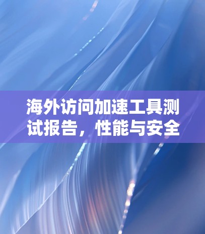 海外访问加速工具测试报告,性能与安全评估 海外访问加速工具测试报告,性能与安全评估