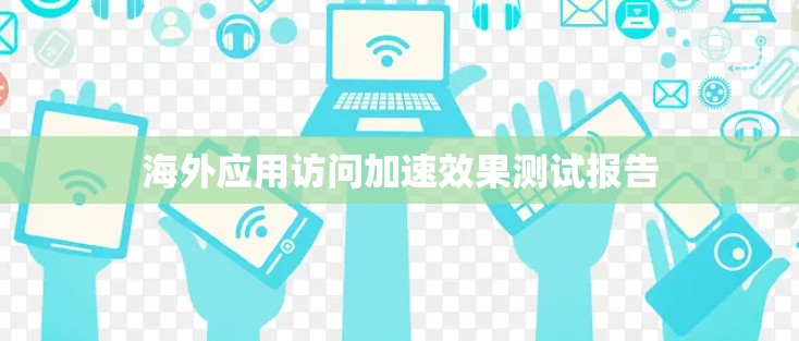 海外应用访问加速效果测试报告 海外应用访问加速效果测试报告