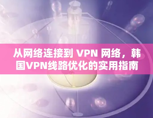 从网络连接到 VPN 网络，韩国VPN线路优化的实用指南