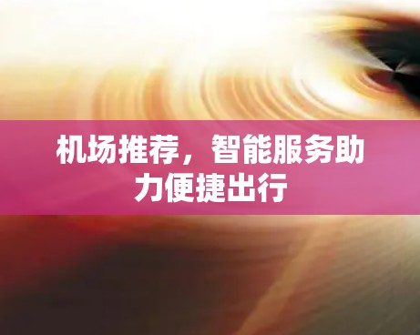 机场推荐,智能服务助力便捷出行 机场推荐,智能服务助力便捷出行