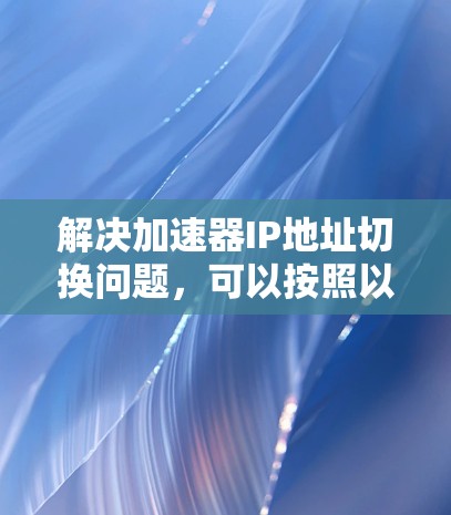 解决加速器IP地址切换问题,可以按照以下步骤进行 解决加速器IP地址切换问题,可以按照以下步骤进行