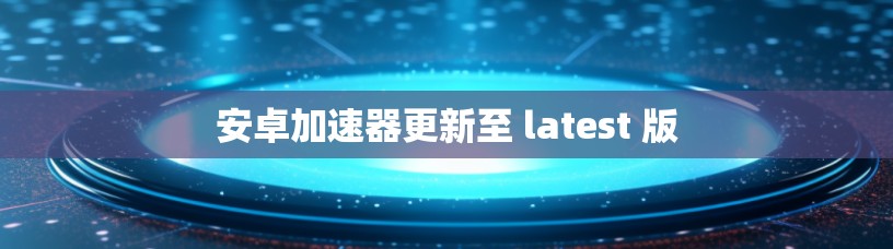 安卓加速器更新至 latest 版