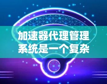 加速器代理管理系统是一个复杂的系统，旨在管理加速器代理以确保它们高效、安全且可靠地工作。以下是一个详细的概述