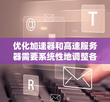 优化加速器和高速服务器需要系统性地调整各个相关方面,以下是一个有条理的优化步骤