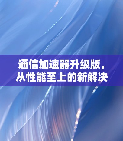 通信加速器升级版,从性能至上的新解决方案 通信加速器升级版,从性能至上的新解决方案