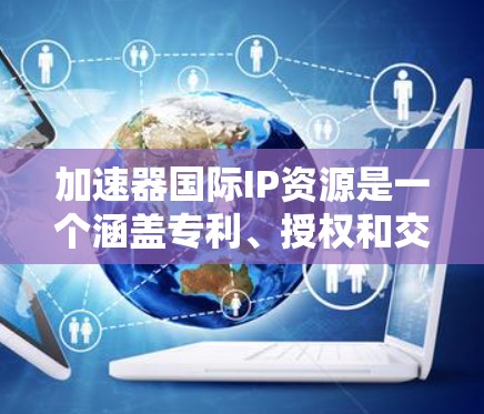 加速器国际IP资源是一个涵盖专利、授权和交易等多个领域的复杂领域,涉及法律、政策和管理。以下是对这一主题的总结和分析