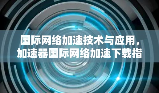 国际网络加速技术与应用,加速器国际网络加速下载指南 国际网络加速技术与应用,加速器国际网络加速下载指南
