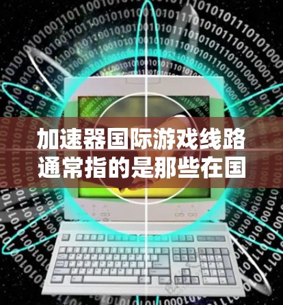加速器国际游戏线路通常指的是那些在国际市场上发行的加速器游戏,这些游戏是在原版游戏中加速了某些技能或机制的版本。以下是对这些加速器游戏的详细总结 加速器国际游戏线路通常指的是那些在国际市场上发行的加速器游戏,这些游戏是在原版游戏中加速了某些技能或机制的版本。以下是对这些加速器游戏的详细总结