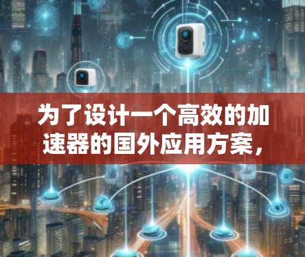 为了设计一个高效的加速器的国外应用方案,我们可以按照以下结构和步骤进行规划 为了设计一个高效的加速器的国外应用方案,我们可以按照以下结构和步骤进行规划
