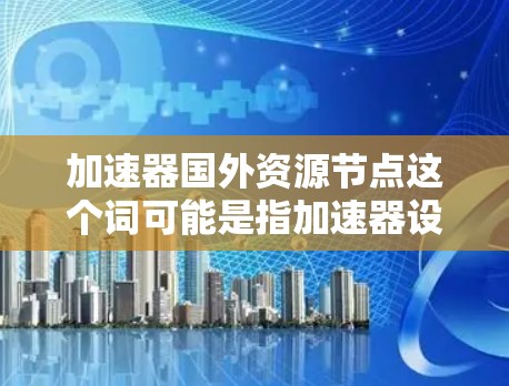 加速器国外资源节点这个词可能是指加速器设备或技术在国外资源节点中的应用或利用。以下是一些可能的解释和应用场景 加速器国外资源节点这个词可能是指加速器设备或技术在国外资源节点中的应用或利用。以下是一些可能的解释和应用场景