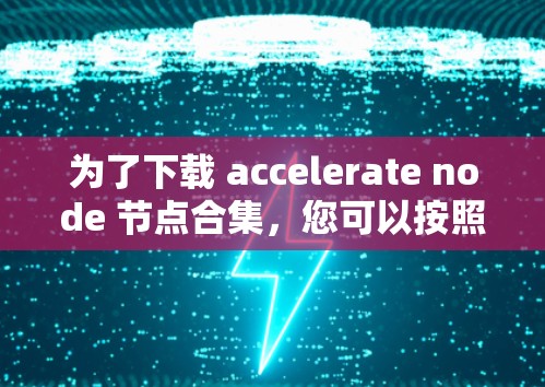 为了下载 accelerate node 节点合集,您可以按照以下步骤操作 为了下载 accelerate node 节点合集,您可以按照以下步骤操作