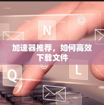 加速器推荐，如何高效下载文件