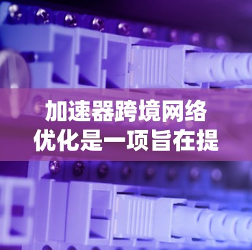 加速器跨境网络优化是一项旨在提升网络连接效率的系统工程，涉及多个关键环节和优化措施。以下是对这一主题的全面分析和总结