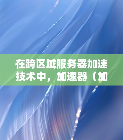 在跨区域服务器加速技术中，加速器（加速服务器）通常用于提升数据在不同区域之间的传输速度。以下是一些关于跨区域服务器加速器的基本信息和解决方案